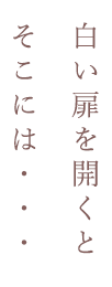 白い扉を開くとそこには・・・